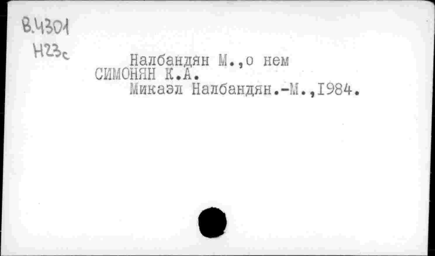 ﻿чгк
Налбандян М.,о нем СИМОНЯН К.А.
Микаэл Налбандян.-М
,1984.